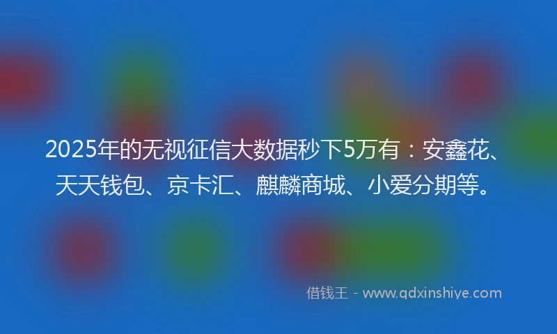 2025年的无视征信大数据秒下5万有：安鑫花、天天钱包、京卡汇、麒麟商城、小爱分期等。