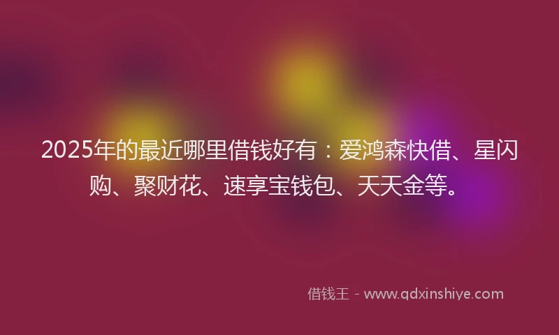 2025年的最近哪里借钱好有：爱鸿森快借、星闪购、聚财花、速享宝钱包、天天金等。
