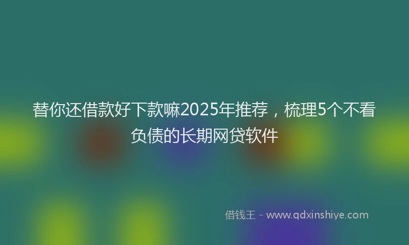 替你还借款好下款嘛2025年推荐，梳理5个不看负债的长期网贷软件