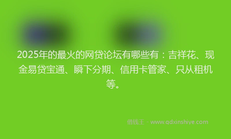 2025年的最火的网贷论坛有哪些有：吉祥花、现金易贷宝通、瞬下分期、信用卡管家、只从租机等。