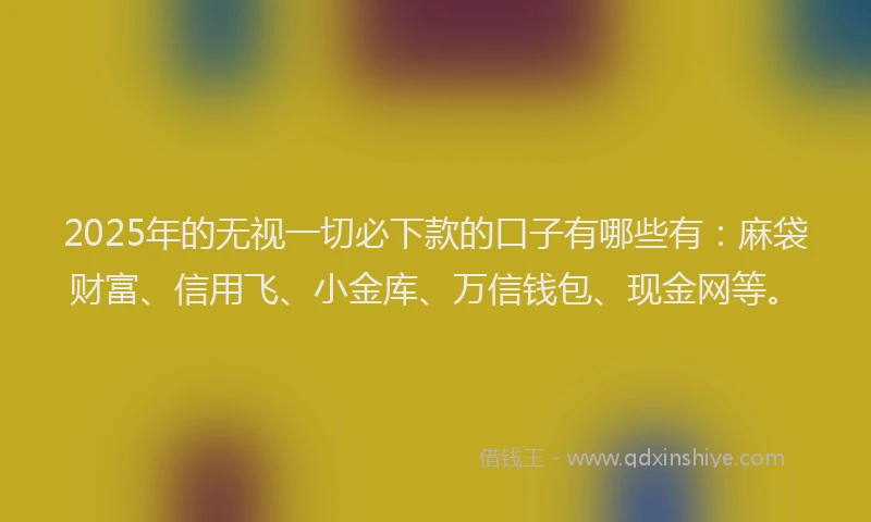 2025年的无视一切必下款的口子有哪些有：麻袋财富、信用飞、小金库、万信钱包、现金网等。