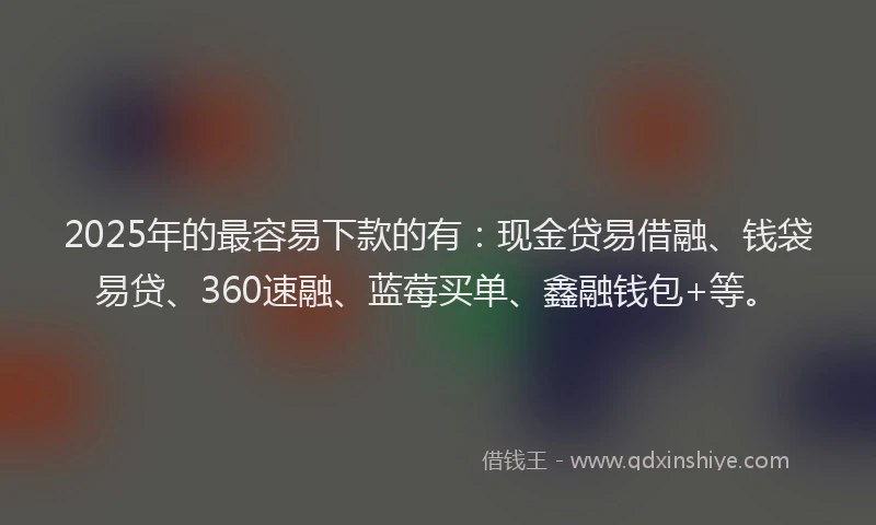 2025年的最容易下款的有：现金贷易借融、钱袋易贷、360速融、蓝莓买单、鑫融钱包+等。