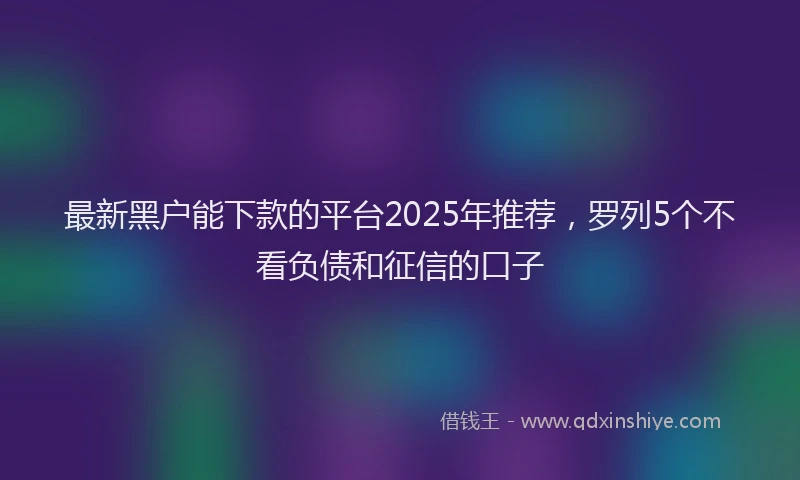最新黑户能下款的平台2025年推荐，罗列5个不看负债和征信的口子