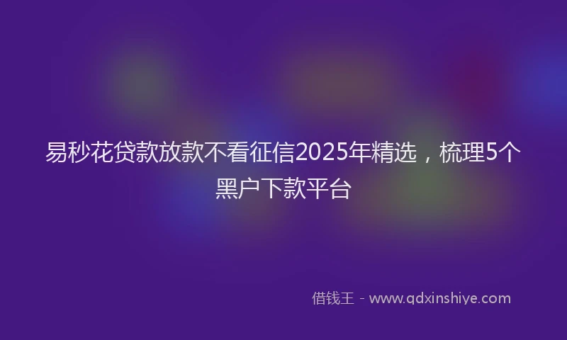 易秒花贷款放款不看征信2025年精选，梳理5个黑户下款平台