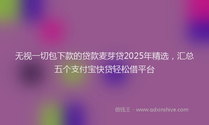 无视一切包下款的贷款麦芽贷2025年精选，汇总五个支付宝快贷轻松借平台