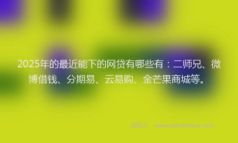 2025年的最近能下的网贷有哪些有：二师兄、微博借钱、分期易、云易购、金芒果商城等。