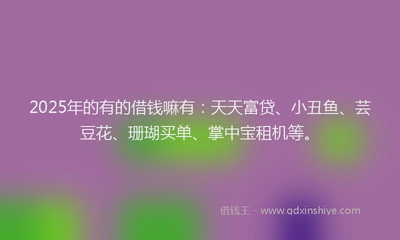 2025年的有的借钱嘛有：天天富贷、小丑鱼、芸豆花、珊瑚买单、掌中宝租机等。