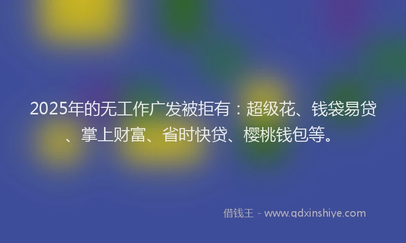 2025年的无工作广发被拒有：超级花、钱袋易贷、掌上财富、省时快贷、樱桃钱包等。