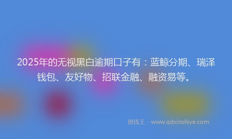 2025年的无视黑白逾期口子有：蓝鲸分期、瑞泽钱包、友好物、招联金融、融资易等。