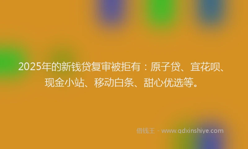 2025年的新钱贷复审被拒有：原子贷、宜花呗、现金小站、移动白条、甜心优选等。