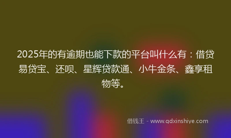 2025年的有逾期也能下款的平台叫什么有：借贷易贷宝、还呗、星辉贷款通、小牛金条、鑫享租物等。
