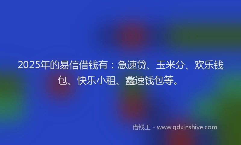 2025年的易信借钱有：急速贷、玉米分、欢乐钱包、快乐小租、鑫速钱包等。