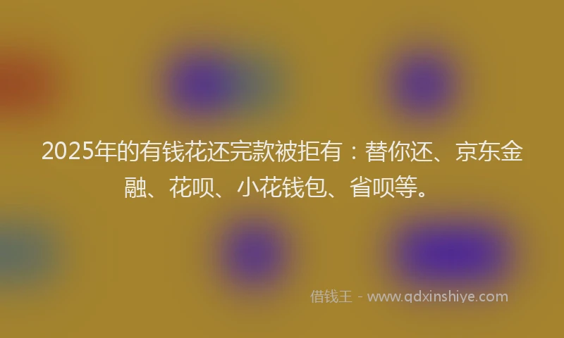 2025年的有钱花还完款被拒有：替你还、京东金融、花呗、小花钱包、省呗等。