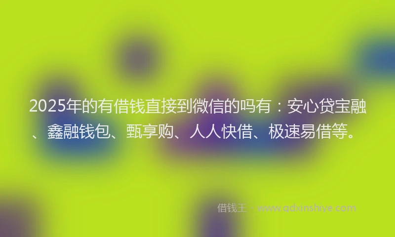 2025年的有借钱直接到微信的吗有：安心贷宝融、鑫融钱包、甄享购、人人快借、极速易借等。