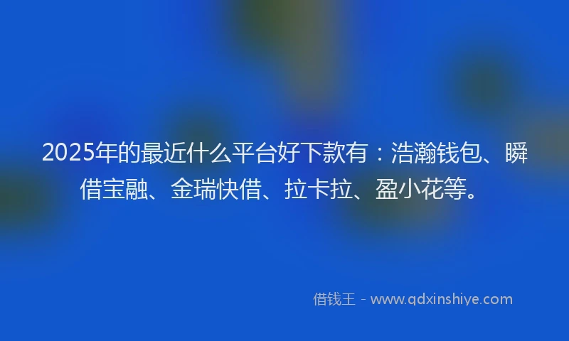 2025年的最近什么平台好下款有：浩瀚钱包、瞬借宝融、金瑞快借、拉卡拉、盈小花等。