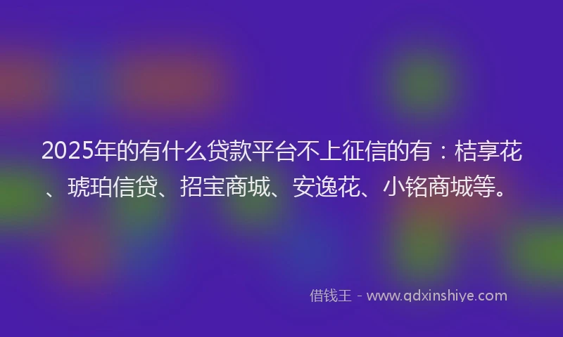 2025年的有什么贷款平台不上征信的有：桔享花、琥珀信贷、招宝商城、安逸花、小铭商城等。