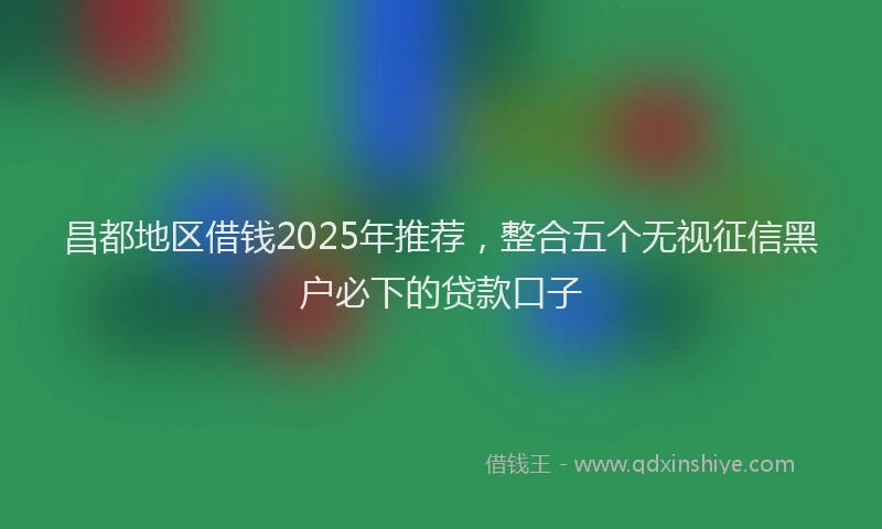 昌都地区借钱2025年推荐，整合五个无视征信黑户必下的贷款口子