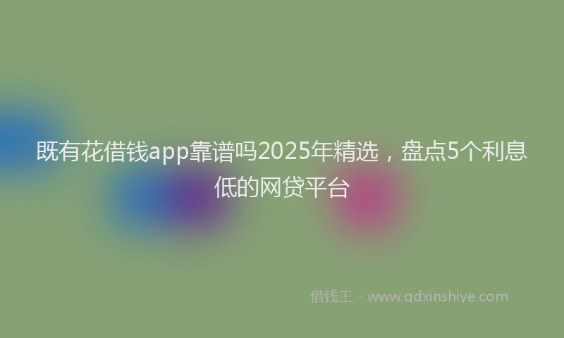 既有花借钱app靠谱吗2025年精选，盘点5个利息低的网贷平台