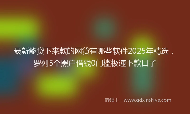 最新能贷下来款的网贷有哪些软件2025年精选，罗列5个黑户借钱0门槛极速下款口子