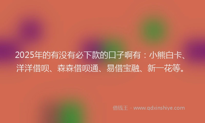 2025年的有没有必下款的口子啊有：小熊白卡、洋洋借呗、森森借呗通、易借宝融、新一花等。