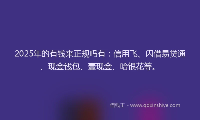 2025年的有钱来正规吗有：信用飞、闪借易贷通、现金钱包、壹现金、哈银花等。
