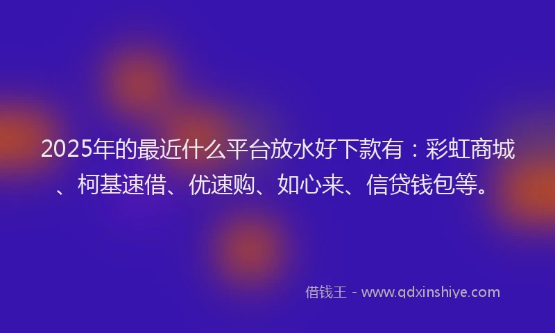 2025年的最近什么平台放水好下款有：彩虹商城、柯基速借、优速购、如心来、信贷钱包等。