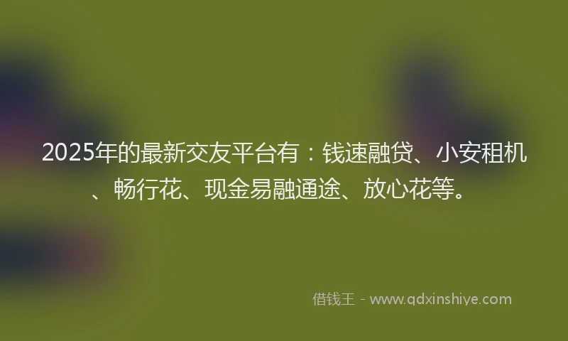 2025年的最新交友平台有：钱速融贷、小安租机、畅行花、现金易融通途、放心花等。