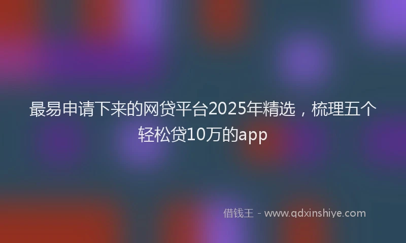 最易申请下来的网贷平台2025年精选，梳理五个轻松贷10万的app