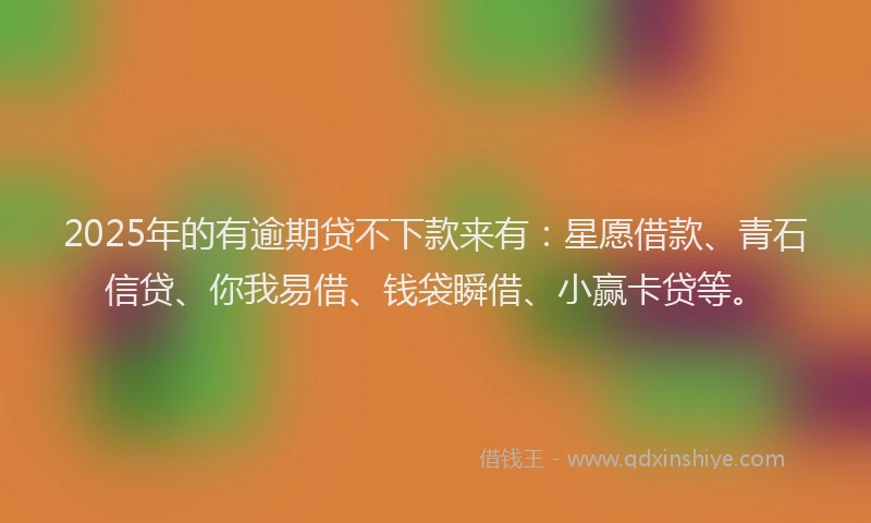 2025年的有逾期贷不下款来有：星愿借款、青石信贷、你我易借、钱袋瞬借、小赢卡贷等。