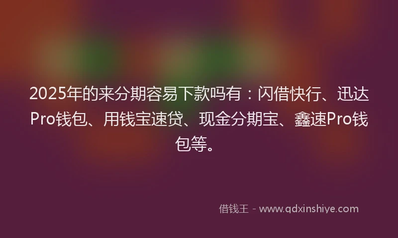 2025年的来分期容易下款吗有：闪借快行、迅达Pro钱包、用钱宝速贷、现金分期宝、鑫速Pro钱包等。