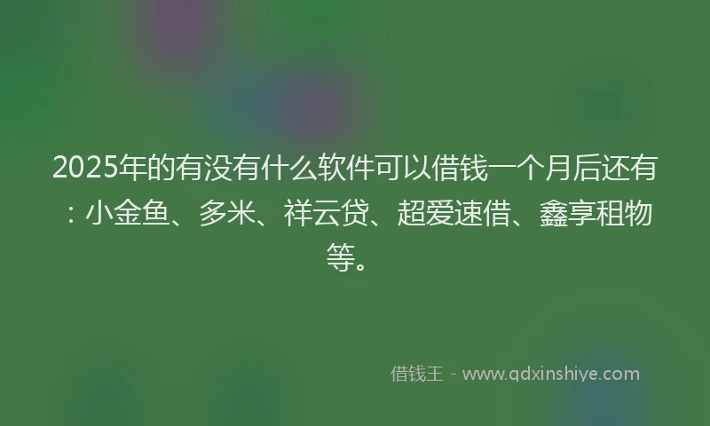 2025年的有没有什么软件可以借钱一个月后还有：小金鱼、多米、祥云贷、超爱速借、鑫享租物等。