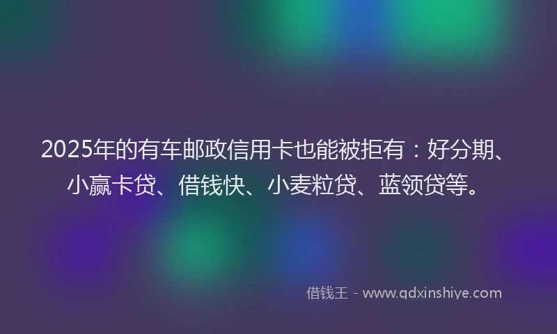 2025年的有车邮政信用卡也能被拒有：好分期、小赢卡贷、借钱快、小麦粒贷、蓝领贷等。