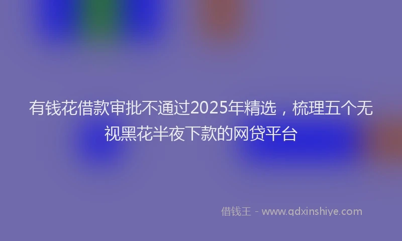 有钱花借款审批不通过2025年精选，梳理五个无视黑花半夜下款的网贷平台