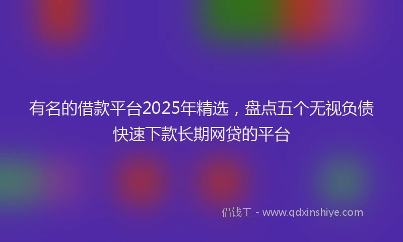 有名的借款平台2025年精选，盘点五个无视负债快速下款长期网贷的平台