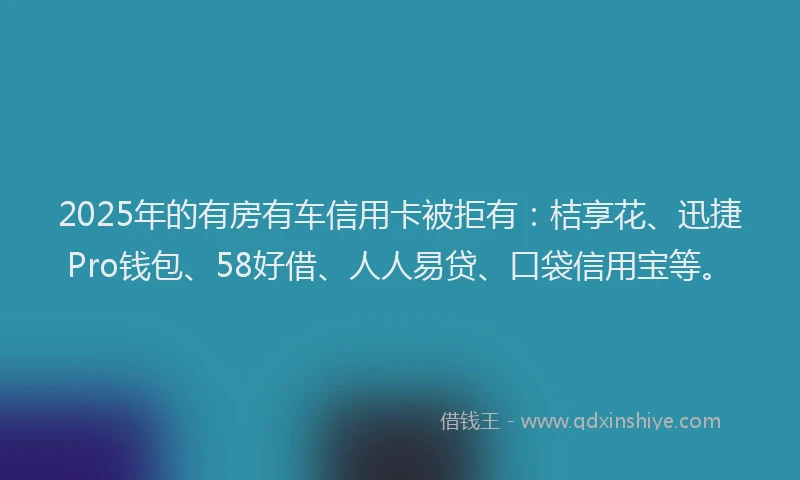 2025年的有房有车信用卡被拒有：桔享花、迅捷Pro钱包、58好借、人人易贷、口袋信用宝等。