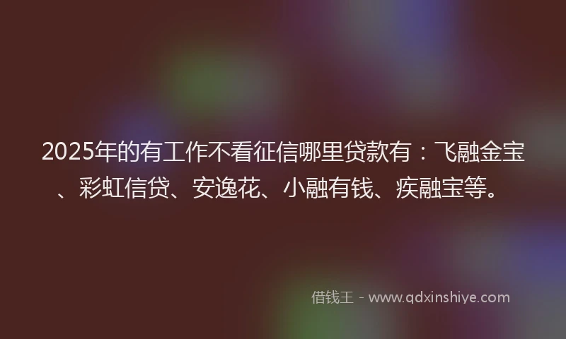 2025年的有工作不看征信哪里贷款有：飞融金宝、彩虹信贷、安逸花、小融有钱、疾融宝等。