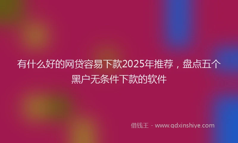 有什么好的网贷容易下款2025年推荐，盘点五个黑户无条件下款的软件