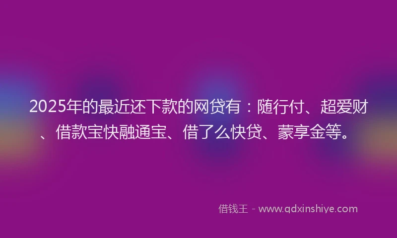 2025年的最近还下款的网贷有：随行付、超爱财、借款宝快融通宝、借了么快贷、蒙享金等。