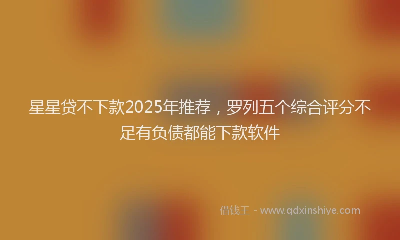 星星贷不下款2025年推荐，罗列五个综合评分不足有负债都能下款软件