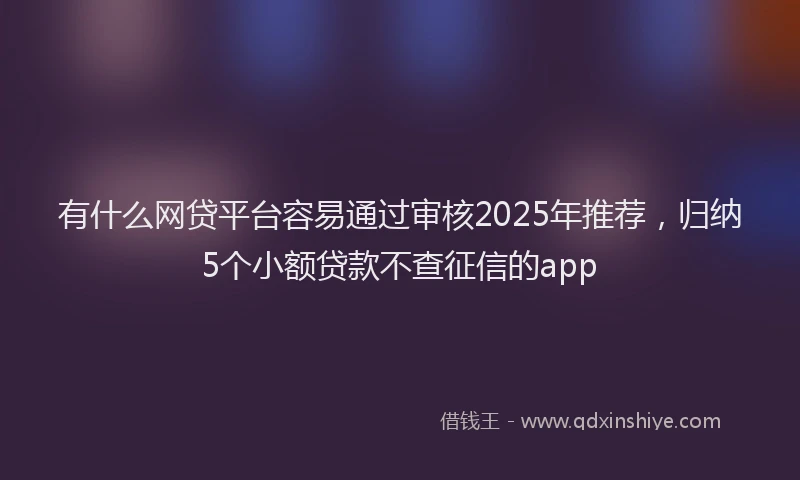 有什么网贷平台容易通过审核2025年推荐，归纳5个小额贷款不查征信的app