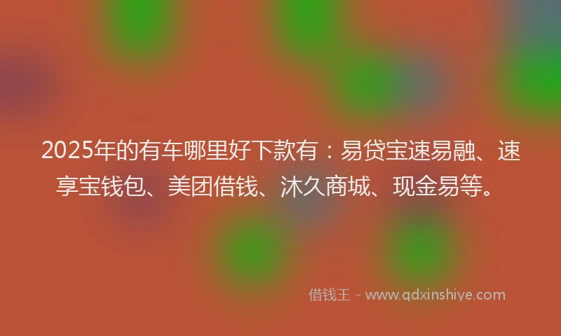 2025年的有车哪里好下款有：易贷宝速易融、速享宝钱包、美团借钱、沐久商城、现金易等。