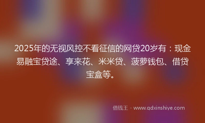 2025年的无视风控不看征信的网贷20岁有：现金易融宝贷途、享来花、米米贷、菠萝钱包、借贷宝盒等。