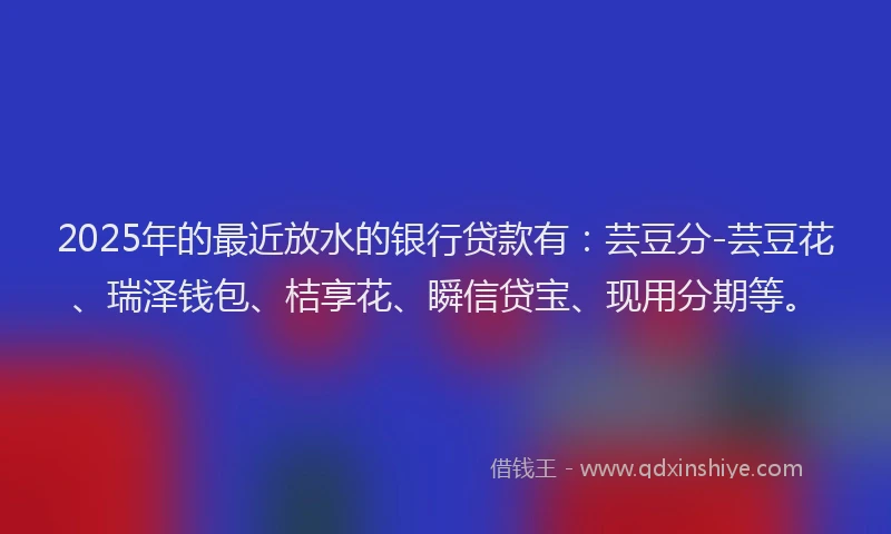 2025年的最近放水的银行贷款有：芸豆分-芸豆花、瑞泽钱包、桔享花、瞬信贷宝、现用分期等。
