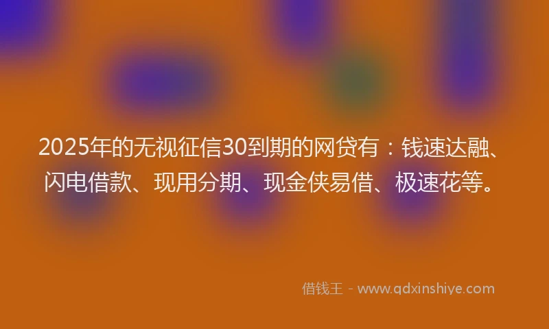 2025年的无视征信30到期的网贷有：钱速达融、闪电借款、现用分期、现金侠易借、极速花等。