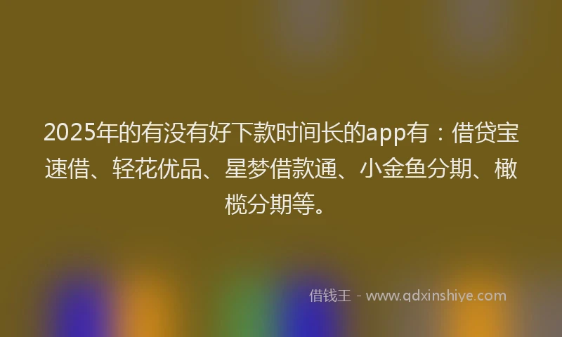 2025年的有没有好下款时间长的app有：借贷宝速借、轻花优品、星梦借款通、小金鱼分期、橄榄分期等。