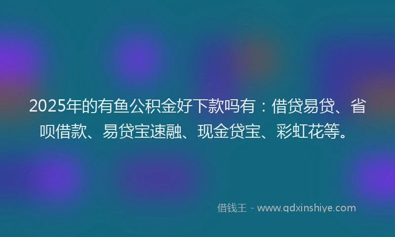 2025年的有鱼公积金好下款吗有：借贷易贷、省呗借款、易贷宝速融、现金贷宝、彩虹花等。