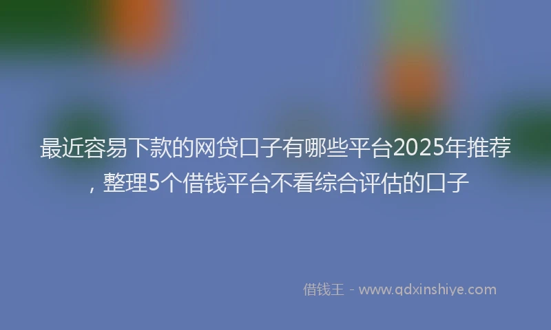 最近容易下款的网贷口子有哪些平台2025年推荐，整理5个借钱平台不看综合评估的口子