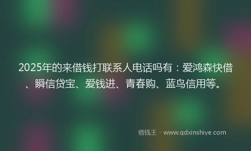 2025年的来借钱打联系人电话吗有：爱鸿森快借、瞬信贷宝、爱钱进、青春购、蓝鸟信用等。