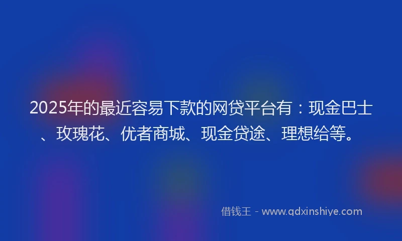 2025年的最近容易下款的网贷平台有：现金巴士、玫瑰花、优者商城、现金贷途、理想给等。