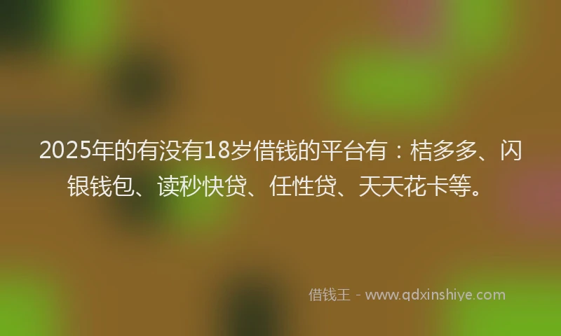 2025年的有没有18岁借钱的平台有：桔多多、闪银钱包、读秒快贷、任性贷、天天花卡等。